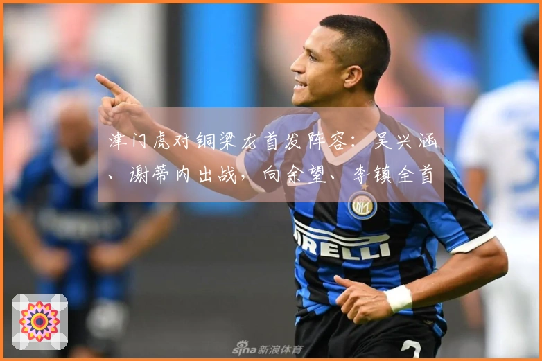 津门虎对铜梁龙首发阵容：吴兴涵、谢蒂内出战，向余望、李镇全首次亮相中超