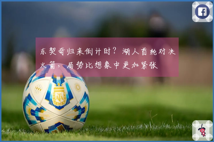 东契奇归来倒计时？湖人首轮对决火箭，局势比想象中更加紧张