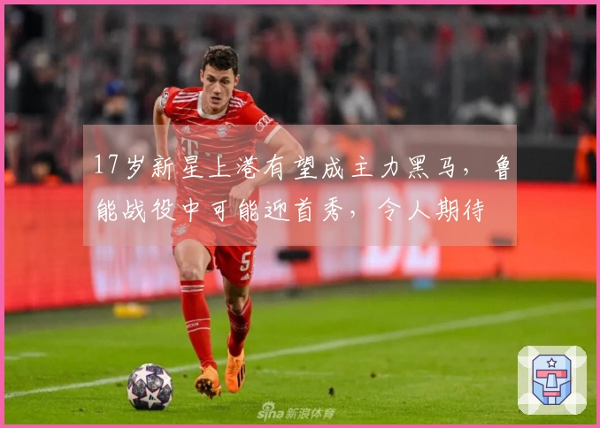 17岁新星上港有望成主力黑马，鲁能战役中可能迎首秀，令人期待