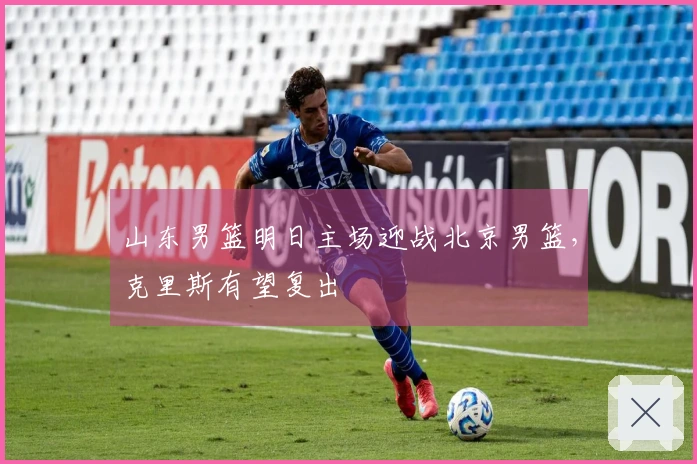 山东男篮明日主场迎战北京男篮，克里斯有望复出