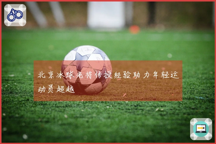 北京冰球老将传授经验助力年轻运动员超越