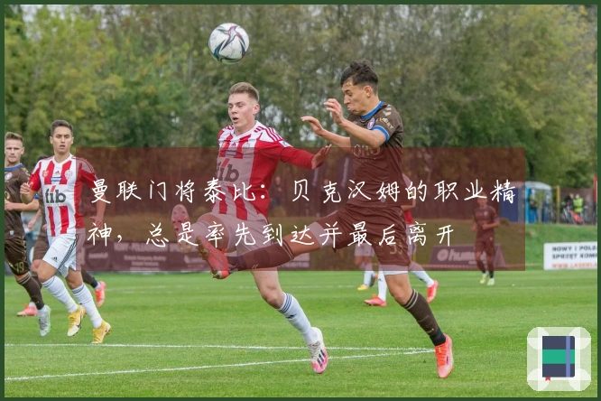 曼联门将泰比：贝克汉姆的职业精神，总是率先到达并最后离开