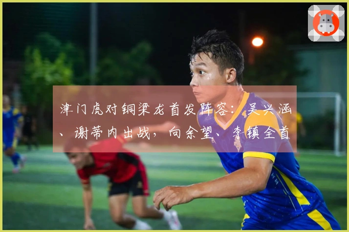 津门虎对铜梁龙首发阵容：吴兴涵、谢蒂内出战，向余望、李镇全首次亮相中超