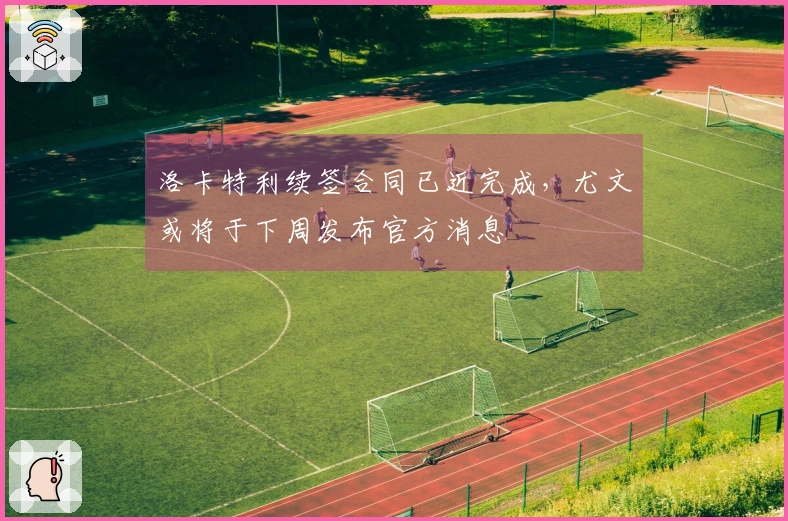 洛卡特利续签合同已近完成，尤文或将于下周发布官方消息