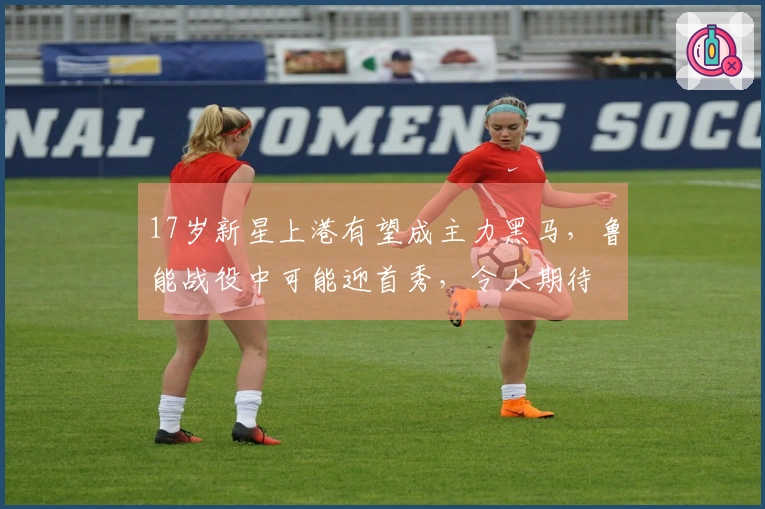 17岁新星上港有望成主力黑马，鲁能战役中可能迎首秀，令人期待