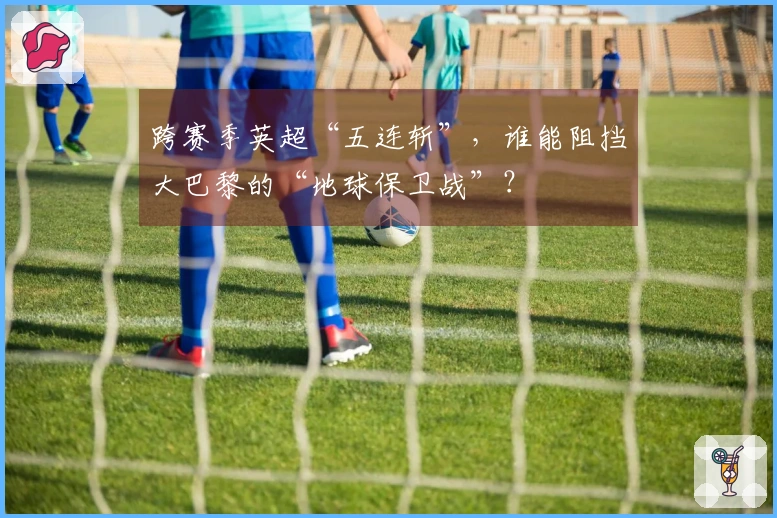 跨赛季英超“五连斩”，谁能阻挡大巴黎的“地球保卫战”？