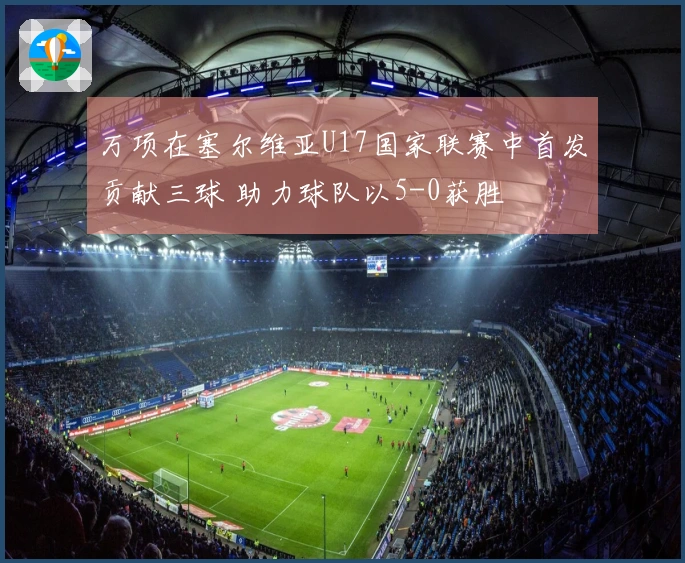 万项在塞尔维亚U17国家联赛中首发贡献三球 助力球队以5-0获胜