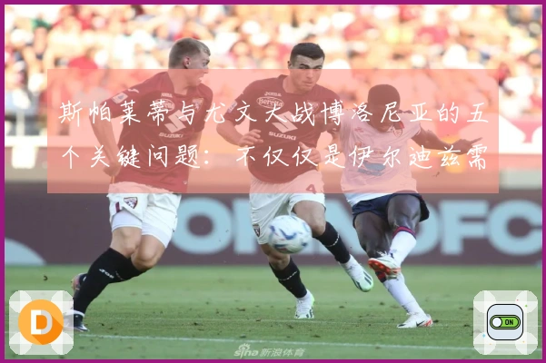 斯帕莱蒂与尤文大战博洛尼亚的五个关键问题：不仅仅是伊尔迪兹需要关注