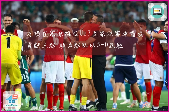 万项在塞尔维亚U17国家联赛中首发贡献三球 助力球队以5-0获胜