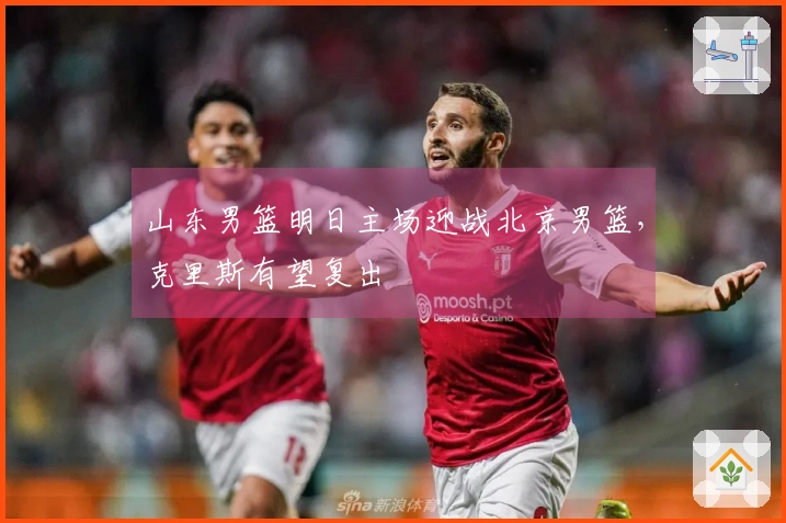 山东男篮明日主场迎战北京男篮，克里斯有望复出