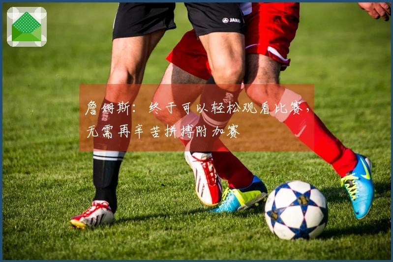 詹姆斯：终于可以轻松观看比赛，无需再辛苦拼搏附加赛