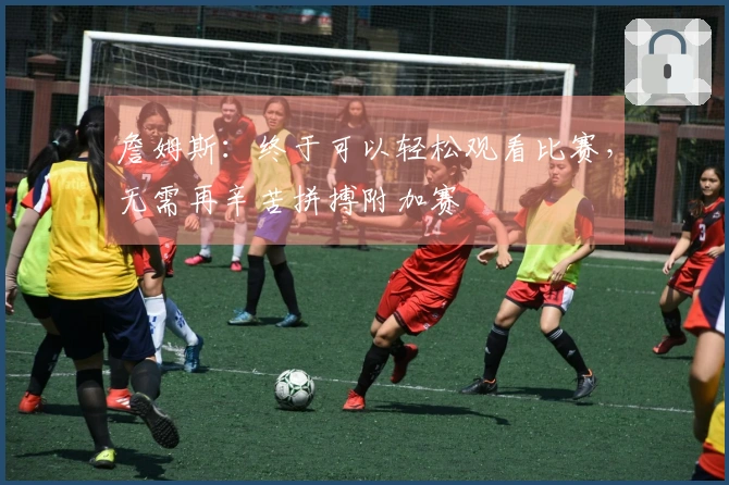 詹姆斯：终于可以轻松观看比赛，无需再辛苦拼搏附加赛