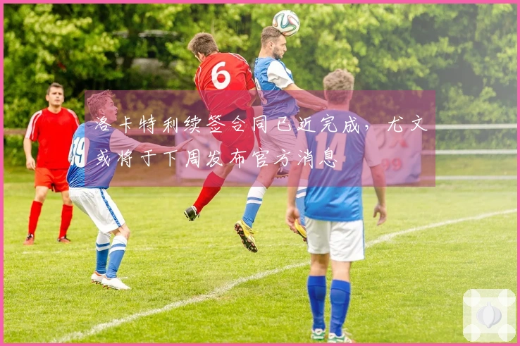 洛卡特利续签合同已近完成，尤文或将于下周发布官方消息